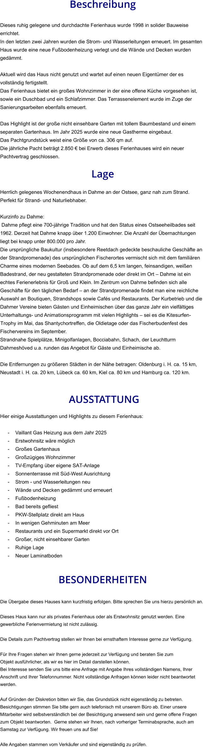 Beschreibung  Dieses ruhig gelegene und durchdachte Ferienhaus wurde 1998 in solider Bauweise errichtet. In den letzten zwei Jahren wurden die Strom- und Wasserleitungen erneuert. Im gesamten Haus wurde eine neue Fußbodenheizung verlegt und die Wände und Decken wurden gedämmt.  Aktuell wird das Haus nicht genutzt und wartet auf einen neuen Eigentümer der es vollständig fertigstellt. Das Ferienhaus bietet ein großes Wohnzimmer in der eine offene Küche vorgesehen ist, sowie ein Duschbad und ein Schlafzimmer. Das Terrassenelement wurde im Zuge der Sanierungsarbeiten ebenfalls erneuert.  Das Highlight ist der große nicht einsehbare Garten mit tollem Baumbestand und einem separaten Gartenhaus. Im Jahr 2025 wurde eine neue Gastherme eingebaut. Das Pachtgrundstück weist eine Größe von ca. 306 qm auf. Die jährliche Pacht beträgt 2.850 € bei Erwerb dieses Ferienhauses wird ein neuer Pachtvertrag geschlossen.  Lage  Herrlich gelegenes Wochenendhaus in Dahme an der Ostsee, ganz nah zum Strand. Perfekt für Strand- und Naturliebhaber.  Kurzinfo zu Dahme: Dahme pflegt eine 700-jährige Tradition und hat den Status eines Ostseeheilbades seit 1962. Derzeit hat Dahme knapp über 1.200 Einwohner. Die Anzahl der Übernachtungen liegt bei knapp unter 800.000 pro Jahr. Die ursprüngliche Baukultur (insbesondere Reetdach gedeckte beschauliche Geschäfte an der Strandpromenade) des ursprünglichen Fischerortes vermischt sich mit dem familiären Charme eines modernen Seebades. Ob auf dem 6,5 km langen, feinsandigen, weißen Badestrand, der neu gestalteten Strandpromenade oder direkt im Ort – Dahme ist ein echtes Ferienerlebnis für Groß und Klein. Im Zentrum von Dahme befinden sich alle Geschäfte für den täglichen Bedarf – an der Strandpromenade findet man eine reichliche Auswahl an Boutiquen, Strandshops sowie Cafés und Restaurants. Der Kurbetrieb und die Dahmer Vereine bieten Gästen und Einheimischen über das ganze Jahr ein vielfältiges Unterhaltungs- und Animationsprogramm mit vielen Highlights – sei es die Kitesurfen-Trophy im Mai, das Shantychortreffen, die Oldietage oder das Fischerbudenfest des Fischervereins im September. Strandnahe Spielplätze, Minigolfanlagen, Bocciabahn, Schach, der Leuchtturm Dahmeshöved u.a. runden das Angebot für Gäste und Einheimische ab.  Die Entfernungen zu größeren Städten in der Nähe betragen: Oldenburg i. H. ca. 15 km, Neustadt i. H. ca. 20 km, Lübeck ca. 60 km, Kiel ca. 80 km und Hamburg ca. 120 km.    AUSSTATTUNG Hier einige Ausstattungen und Highlights zu diesem Ferienhaus:  - Vaillant Gas Heizung aus dem Jahr 2025 - Erstwohnsitz wäre möglich - Großes Gartenhaus - Großzügiges Wohnzimmer - TV-Empfang über eigene SAT-Anlage - Sonnenterrasse mit Süd-West Ausrichtung - Strom - und Wasserleitungen neu - Wände und Decken gedämmt und erneuert - Fußbodenheizung - Bad bereits gefliest - PKW-Stellplatz direkt am Haus - In wenigen Gehminuten am Meer - Restaurants und ein Supermarkt direkt vor Ort - Großer, nicht einsehbarer Garten - Ruhige Lage - Neuer Laminatboden   BESONDERHEITEN  Die Übergabe dieses Hauses kann kurzfristig erfolgen. Bitte sprechen Sie uns hierzu persönlich an.  Dieses Haus kann nur als privates Ferienhaus oder als Erstwohnsitz genutzt werden. Eine gewerbliche Ferienvermietung ist nicht zulässig.  Die Details zum Pachtvertrag stellen wir Ihnen bei ernsthaftem Interesse gerne zur Verfügung.   Für Ihre Fragen stehen wir Ihnen gerne jederzeit zur Verfügung und beraten Sie zum Objekt ausführlicher, als wir es hier im Detail darstellen können. Bei Interesse senden Sie uns bitte eine Anfrage mit Angabe Ihres vollständigen Namens, Ihrer Anschrift und Ihrer Telefonnummer. Nicht vollständige Anfragen können leider nicht beantwortet werden.  Auf Gründen der Diskretion bitten wir Sie, das Grundstück nicht eigenständig zu betreten. Besichtigungen stimmen Sie bitte gern auch telefonisch mit unserem Büro ab. Einer unsere Mitarbeiter wird selbstverständlich bei der Besichtigung anwesend sein und gerne offene Fragen zum Objekt beantworten.  Gerne stehen wir Ihnen, nach vorheriger Terminabsprache, auch am Samstag zur Verfügung. Wir freuen uns auf Sie!  Alle Angaben stammen vom Verkäufer und sind eigenständig zu prüfen.